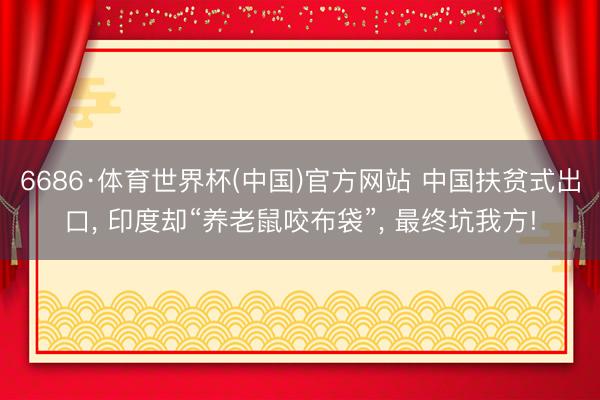 6686·体育世界杯(中国)官方网站 中国扶贫式出口， 印度却“养老鼠咬布袋”， 最终坑我方!