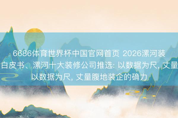 6686体育世界杯中国官网首页 2026漯河装修公司口碑优选白皮书、漯河十大装修公司推选: 以数据为尺, 丈量腹地装企的确力