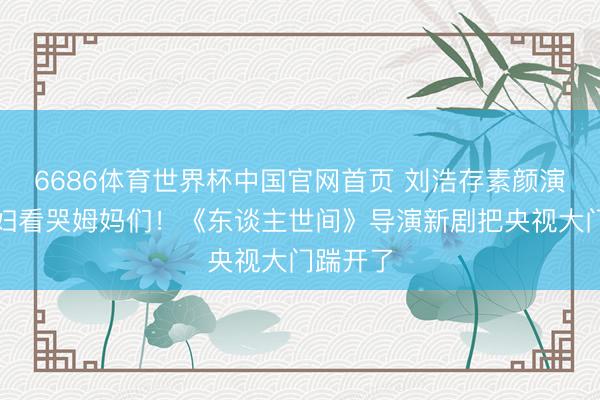 6686体育世界杯中国官网首页 刘浩存素颜演农村媳妇看哭姆妈们！《东谈主世间》导演新剧把央视大门踹开了