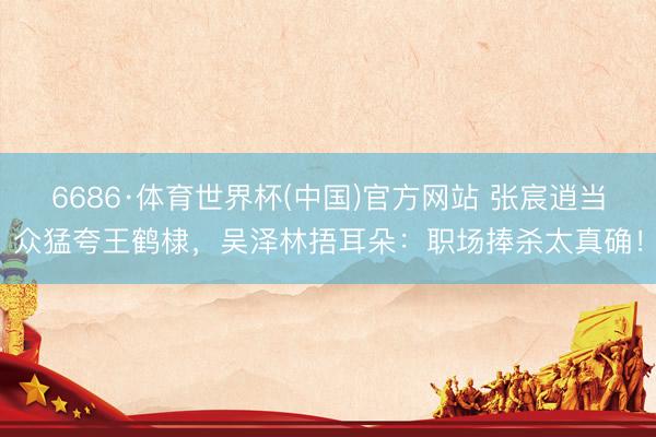 6686·体育世界杯(中国)官方网站 张宸逍当众猛夸王鹤棣，吴泽林捂耳朵：职场捧杀太真确！