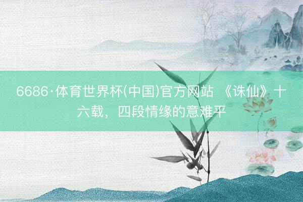 6686·体育世界杯(中国)官方网站 《诛仙》十六载,四段情缘的意难平