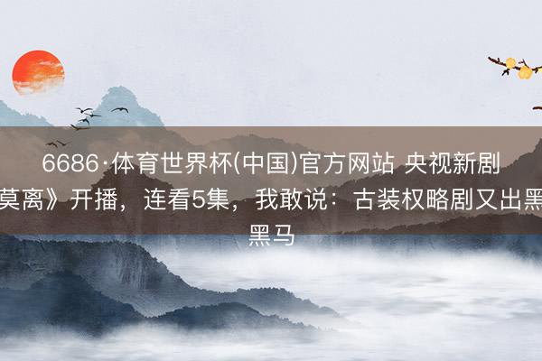 6686·体育世界杯(中国)官方网站 央视新剧《莫离》开播，连看5集，我敢说：古装权略剧又出黑马
