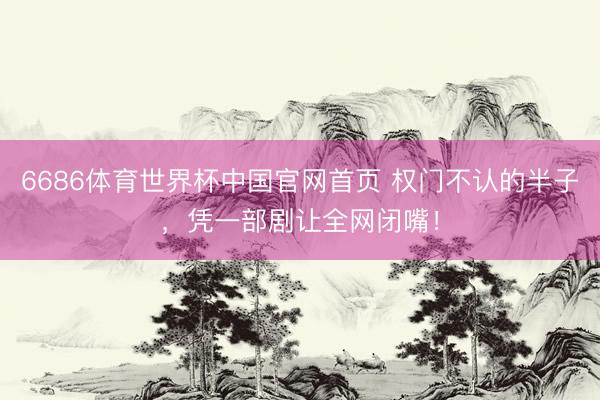 6686体育世界杯中国官网首页 权门不认的半子，凭一部剧让全网闭嘴！