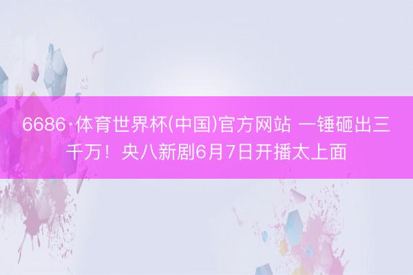 6686·体育世界杯(中国)官方网站 一锤砸出三千万！央八新剧6月7日开播太上面
