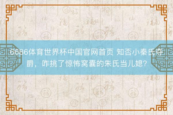 6686体育世界杯中国官网首页 知否小秦氏夺爵，咋挑了惊怖窝囊的朱氏当儿媳？