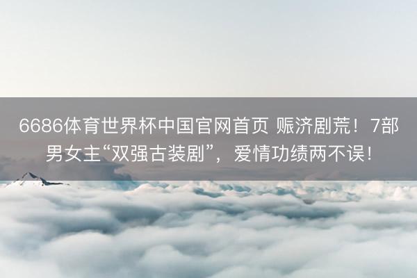 6686体育世界杯中国官网首页 赈济剧荒！7部男女主“双强古装剧”，爱情功绩两不误！