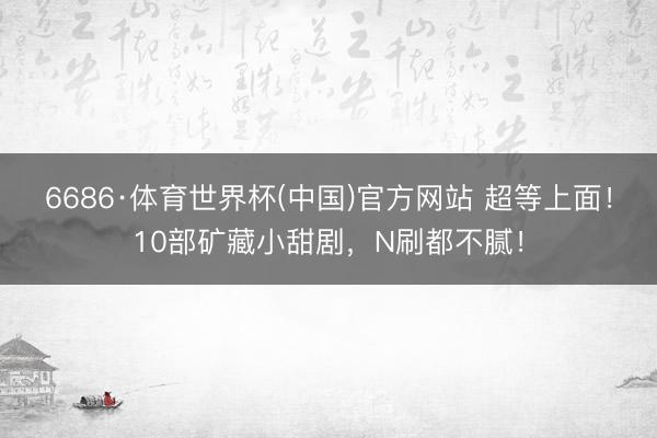6686·体育世界杯(中国)官方网站 超等上面！10部矿藏小甜剧，N刷都不腻！