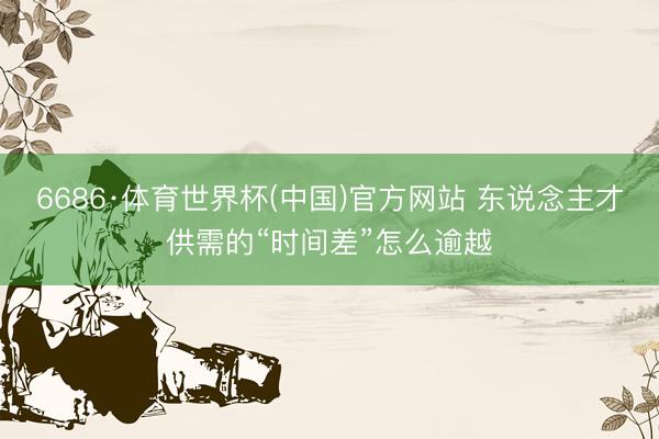 6686·体育世界杯(中国)官方网站 东说念主才供需的“时间差”怎么逾越