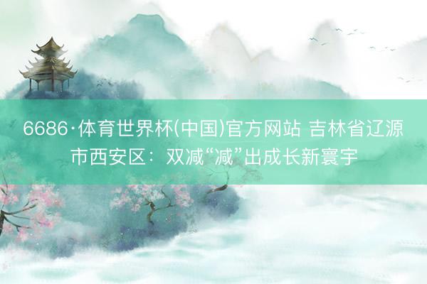 6686·体育世界杯(中国)官方网站 吉林省辽源市西安区：双减“减”出成长新寰宇