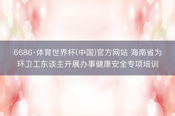 6686·体育世界杯(中国)官方网站 海南省为环卫工东谈主开展办事健康安全专项培训