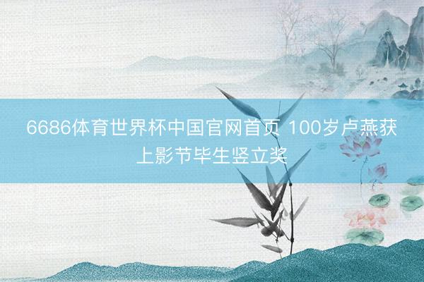 6686体育世界杯中国官网首页 100岁卢燕获上影节毕生竖立奖