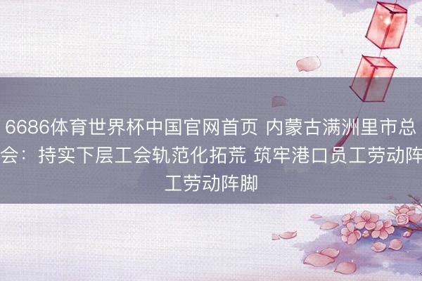 6686体育世界杯中国官网首页 内蒙古满洲里市总工会：持实下层工会轨范化拓荒 筑牢港口员工劳动阵脚