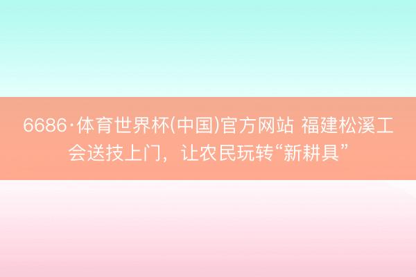 6686·体育世界杯(中国)官方网站 福建松溪工会送技上门，让农民玩转“新耕具”