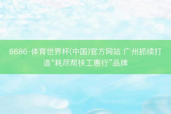 6686·体育世界杯(中国)官方网站 广州抓续打造“耗尽帮扶工惠行”品牌