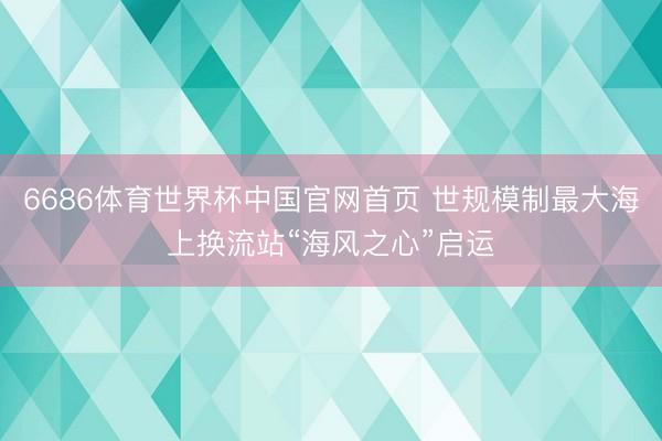 6686体育世界杯中国官网首页 世规模制最大海上换流站“海风之心”启运
