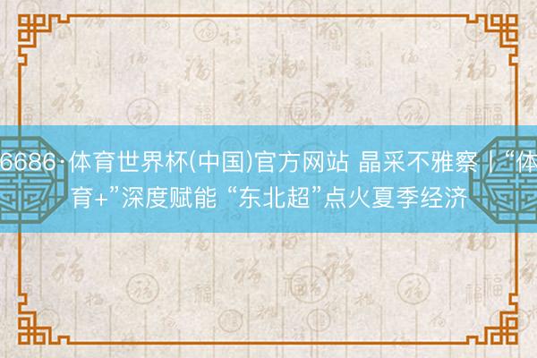 6686·体育世界杯(中国)官方网站 晶采不雅察丨“体育+”深度赋能 “东北超”点火夏季经济
