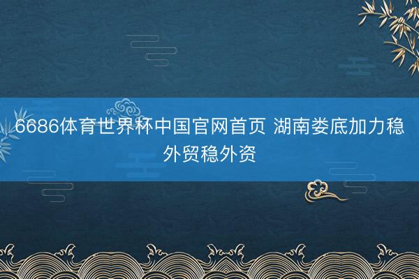 6686体育世界杯中国官网首页 湖南娄底加力稳外贸稳外资