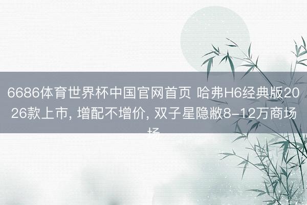 6686体育世界杯中国官网首页 哈弗H6经典版2026款上市， 增配不增价， 双子星隐敝8-12万商场