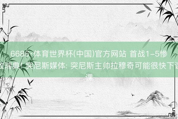 6686·体育世界杯(中国)官方网站 首战1-5惨败瑞典! 突尼斯媒体: 突尼斯主帅拉穆奇可能很快下课
