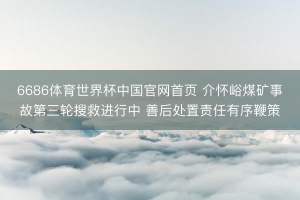 6686体育世界杯中国官网首页 介怀峪煤矿事故第三轮搜救进行中 善后处置责任有序鞭策