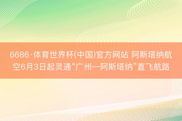 6686·体育世界杯(中国)官方网站 阿斯塔纳航空6月3日起灵通“广州—阿斯塔纳”直飞航路