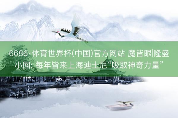 6686·体育世界杯(中国)官方网站 魔皆眼|隆盛小囡: 每年皆来上海迪士尼“吸取神奇力量”