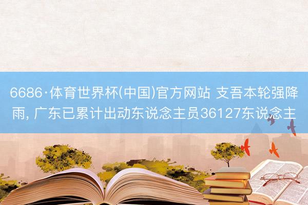 6686·体育世界杯(中国)官方网站 支吾本轮强降雨， 广东已累计出动东说念主员36127东说念主