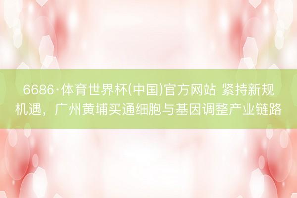 6686·体育世界杯(中国)官方网站 紧持新规机遇，广州黄埔买通细胞与基因调整产业链路