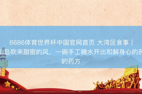 6686体育世界杯中国官网首页 大湾区食事｜灵山岛吹来甜密的风，一碗手工糖水开出和解身心的药方
