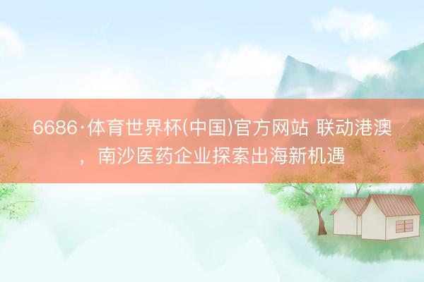 6686·体育世界杯(中国)官方网站 联动港澳,南沙医药企业探索出海新机遇
