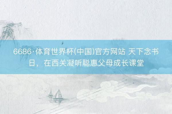 6686·体育世界杯(中国)官方网站 天下念书日，在西关凝听聪惠父母成长课堂