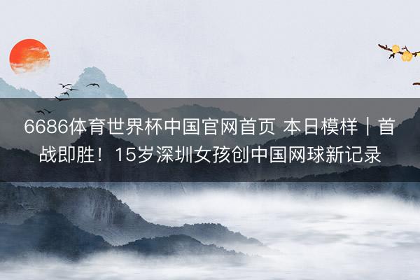 6686体育世界杯中国官网首页 本日模样|首战即胜!15岁深圳女孩创中国网球新记录