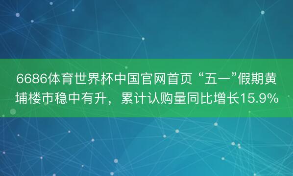 6686体育世界杯中国官网首页 “五一”假期黄埔楼市稳中有升，累计认购量同比增长15.9%