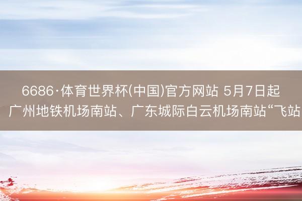 6686·体育世界杯(中国)官方网站 5月7日起，广州地铁机场南站、广东城际白云机场南站“飞站”