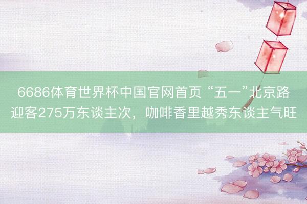 6686体育世界杯中国官网首页 “五一”北京路迎客275万东谈主次，咖啡香里越秀东谈主气旺
