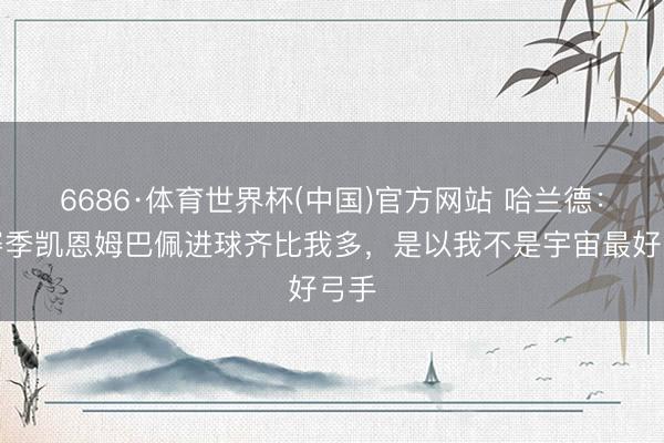 6686·体育世界杯(中国)官方网站 哈兰德：本赛季凯恩姆巴佩进球齐比我多，是以我不是宇宙最好弓手