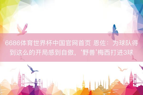 6686体育世界杯中国官网首页 恩佐:为球队得到这么的开局感到自傲,‘野兽’梅西打进3球