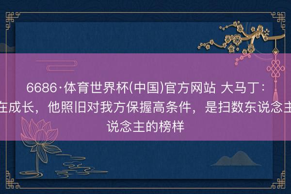 6686·体育世界杯(中国)官方网站 大马丁：梅西还在成长，他照旧对我方保握高条件，是扫数东说念主的榜样