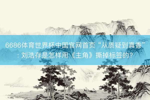 6686体育世界杯中国官网首页 “从质疑到真香”: 刘浩存是怎样用《主角》撕掉标签的?