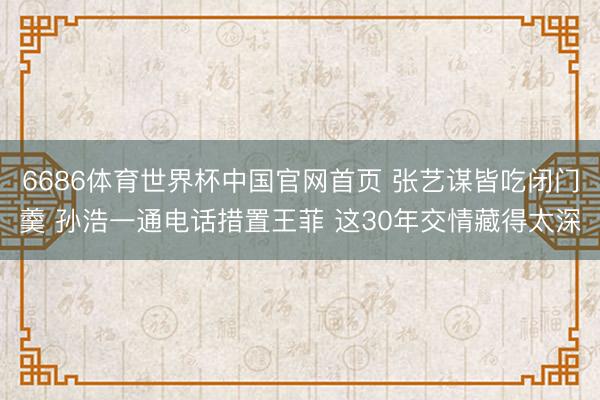 6686体育世界杯中国官网首页 张艺谋皆吃闭门羹 孙浩一通电话措置王菲 这30年交情藏得太深