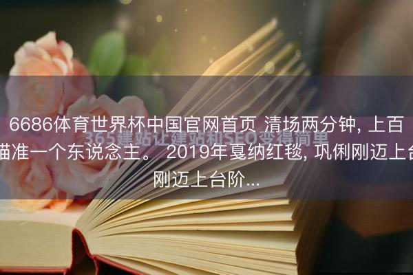 6686体育世界杯中国官网首页 清场两分钟， 上百镜头瞄准一个东说念主。 2019年戛纳红毯， 巩俐刚迈上台阶...