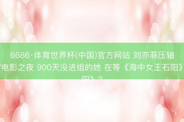6686·体育世界杯(中国)官方网站 刘亦菲压轴W电影之夜 900天没进组的她 在等《海中女王石阳》?