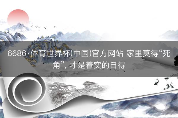 6686·体育世界杯(中国)官方网站 家里莫得“死角”, 才是着实的自得