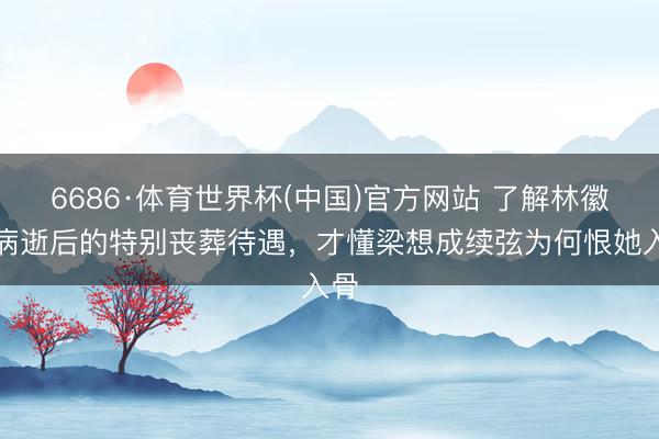 6686·体育世界杯(中国)官方网站 了解林徽因病逝后的特别丧葬待遇，才懂梁想成续弦为何恨她入骨