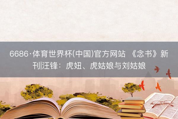 6686·体育世界杯(中国)官方网站 《念书》新刊|汪锋:虎妞、虎姑娘与刘姑娘