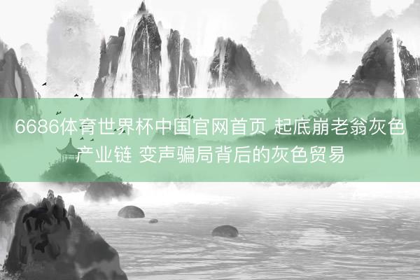 6686体育世界杯中国官网首页 起底崩老翁灰色产业链 变声骗局背后的灰色贸易