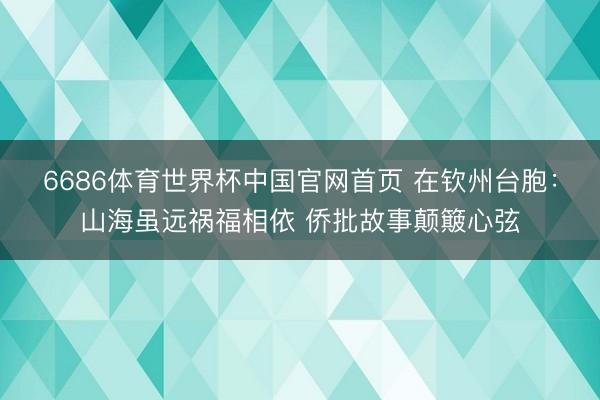 6686体育世界杯中国官网首页 在钦州台胞:山海虽远祸福相依 侨批故事颠簸心弦