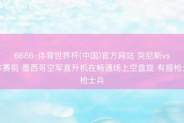 6686·体育世界杯(中国)官方网站 突尼斯vs日本赛前 墨西哥空军直升机在畅通场上空盘旋 有握枪士兵